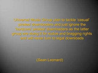 Universal Music Group plan to tackle ‘casual’ pirates/ downloaders and just ignore the ‘hardcore’ pirates/ downloaders as the latter group are doing it for kudos and bragging rights and will never turn to legal downloads (Sean Leonard) 