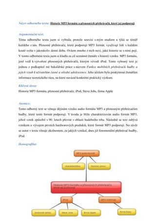 Název odborného textu: Historie MP3 formátu a přenosných přehrávačů, které jej podporují


Argumentační text:
Téma odborného textu jsem si vybrala, protože souvisí s mým studiem a týká se téměř
každého z nás. Přenosné přehrávače, které podporují MP3 formát, využívají lidé v každém
koutě světa v jakoukoliv denní dobu. Ovšem mnoho z nich neví, jaká historie se s nimi pojí.
V tomto odborném textu jsem si kladla za cíl seznámit čtenáře s historií vzniku MP3 formátu,
jenž vedl k vytvoření přenosných přehrávačů, kterým vévodí iPod. Tento vybraný text je
jednou z podkapitol mé bakalářské práce s názvem Funkce mobilních přehrávačů hudby a
jejich vztah k uživatelům časné a střední adolescence. Jeho účelem bylo poskytnout čtenářům
informace teoretického rázu, na které navázal konkrétní praktický výzkum.

Klíčová slova:
Historie MP3 formátu, přenosné přehrávače, iPod, Steve Jobs, firma Apple


Anotace:
Tento odborný text se věnuje dějinám vzniku audio formátu MP3 a přenosným přehrávačům
hudby, které tento formát podporují. V úvodu je blíže charakterizován audio formát MP3,
jehož vznik způsobil v 90. letech převrat v oblasti hudebního trhu. Následně se text zabývá
vznikem a vývojem prvních hardwarových produktů, které formát MP3 podporují. Na závěr
se autor v textu věnuje okolnostem, za jakých vznikal, dnes již fenomenální přehrávač hudby,
iPod.

Ikonografika:




                                                                                           1
 