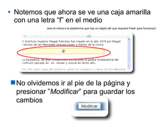 Notemos que ahora se ve una caja amarilla con una letra “f” en el medio No olvidemos ir al pie de la página y presionar ” Modificar ” para guardar los cambios (eso le indica a la plataforma que hay un objeto allí que requiere Flash para funcionar) 
