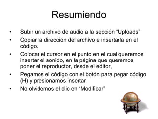 Resumiendo Subir un archivo de audio a la sección “Uploads” Copiar la dirección del archivo e insertarla en el código. Colocar el cursor en el punto en el cual queremos insertar el sonido, en la página que queremos poner el reproductor, desde el editor,  Pegamos el código con el botón para pegar código (H) y presionamos insertar No olvidemos el clic en “Modificar” 