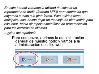 Para comenzar, abrimos la administración general de nuestro nodo y vamos a la administración del sitio web En este tutorial veremos la utilidad de colocar un reproductor de audio (formato MP3) para contenido que hayamos subido a la plataforma. Esta utilidad tiene múltiples usos, desde dejar un mensaje de bienvenida para escuchar, hasta ejemplos específicos de pronunciación para las carreras de idiomas... ...¿Nos acompañan? 