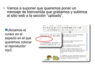 Vamos a suponer que queremos poner un mensaje de bienvenida que grabamos y subimos al sitio web a la sección “uploads”. Ubicamos el cursor en el espacio en el que queremos colocar el reproductor  mp3 . 