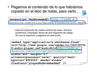 Pegamos el contenido de lo que habíamos copiado en el bloc de notas, para verlo... <embed type="application/x-shockwave-flash" src="http://www.google.com/reader/ui/3247397568-audio-player.swf?audioUrl= http://infd.e-ducativa.com/sitio/upload/Presentacion.mp3 " width="400" height="27" allowscriptaccess="never" quality="best" bgcolor="#ffffff" wmode="window" flashvars="playerMode=embedded" /> javascript:VerNovedad2(' http://infd.e-ducativa.com/sitio/upload/Presentacion.mp3 ') Esta es la dirección de nuestro archivo de audio. Ahora la pondremos “mezclada” dentro de otro fragmento de código.  Así que la copiamos y pegamos en este punto 