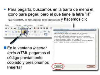 Para pegarlo, buscamos en la barra de menú el icono para pegar, pero el que tiene la letra ” H ”   (que indica  H TML, es decir, el código de las páginas web)   y hacemos clic En la ventana  Insertar texto HTML  pegamos el código previamente copiado y presionamos  Insertar 