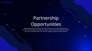 Partnership
Opportunities
Collaborating with artists, labels, and music festivals can drive user engagement and
content diversity. Opportunities for partnerships include co-branding, exclusive releases,
and cross-promotional events that increase visibility and attract a wider audience.
 