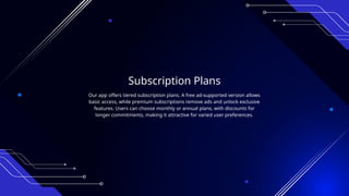 Subscription Plans
Our app offers tiered subscription plans. A free ad-supported version allows
basic access, while premium subscriptions remove ads and unlock exclusive
features. Users can choose monthly or annual plans, with discounts for
longer commitments, making it attractive for varied user preferences.
 