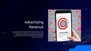 Advertising
Revenue
Our app will implement targeted advertising through partnerships
with brands, which are relevant to our user base. By analyzing user
behavior, we can deliver personalized ads, ensuring higher
engagement rates and maximizing revenue while maintaining a
positive user experience.
 