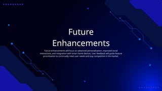 Future
Enhancements
Future enhancements will focus on advanced personalization, improved social
interactions, and integration with smart home devices. User feedback will guide feature
prioritization to continually meet user needs and stay competitive in the market.
 