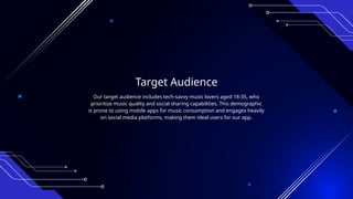 Target Audience
Our target audience includes tech-savvy music lovers aged 18-35, who
prioritize music quality and social sharing capabilities. This demographic
is prone to using mobile apps for music consumption and engages heavily
on social media platforms, making them ideal users for our app.
 