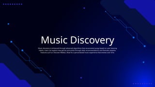 Music Discovery
Music discovery is enhanced through advanced algorithms that recommend songs based on user listening
habits. Users can explore new genres and artists through daily recommendations and thematic playlists.
Features such as 'Discover Weekly' allow for a personalized music experience that evolves over time.
 