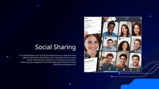 Social Sharing
Our app facilitates social sharing by allowing users to create and share
playlists with friends, follow other users, and share tracks on social
media. These features cultivate a community of music lovers,
enhancing user engagement and encouraging app retention through
shared musical experiences.
 