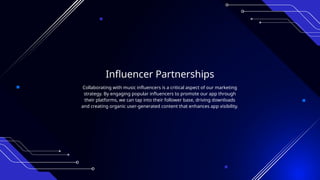Influencer Partnerships
Collaborating with music influencers is a critical aspect of our marketing
strategy. By engaging popular influencers to promote our app through
their platforms, we can tap into their follower base, driving downloads
and creating organic user-generated content that enhances app visibility.
 