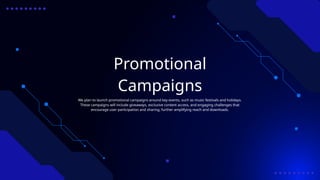 Promotional
Campaigns
We plan to launch promotional campaigns around key events, such as music festivals and holidays.
These campaigns will include giveaways, exclusive content access, and engaging challenges that
encourage user participation and sharing, further amplifying reach and downloads.
 