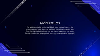 MVP Features
The Minimum Viable Product (MVP) will focus on core features like
music streaming, user accounts, and basic social functionalities. With
these foundational aspects, we can test user engagement and gather
feedback for further development, ensuring a user-centered approach.
 