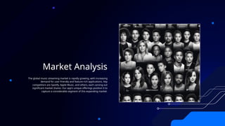 Market Analysis
The global music streaming market is rapidly growing, with increasing
demand for user-friendly and feature-rich applications. Key
competitors are Spotify, Apple Music, and others, each carving out
significant market shares. Our app's unique offerings position it to
capture a considerable segment of this expanding market.
 