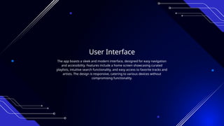 User Interface
The app boasts a sleek and modern interface, designed for easy navigation
and accessibility. Features include a home screen showcasing curated
playlists, intuitive search functionality, and easy access to favorite tracks and
artists. The design is responsive, catering to various devices without
compromising functionality.
 