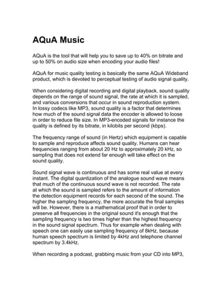 AQuA Music
AQuA is the tool that will help you to save up to 40% on bitrate and
up to 50% on audio size when encoding your audio files!

AQuA for music quality testing is basically the same AQuA Wideband
product, which is devoted to perceptual testing of audio signal quality.

When considering digital recording and digital playback, sound quality
depends on the range of sound signal, the rate at which it is sampled,
and various conversions that occur in sound reproduction system.
In lossy codecs like MP3, sound quality is a factor that determines
how much of the sound signal data the encoder is allowed to loose
in order to reduce file size. In MP3-encoded signals for instance the
quality is defined by its bitrate, in kilobits per second (kbps).

The frequency range of sound (in Hertz) which equipment is capable
to sample and reproduce affects sound quality. Humans can hear
frequencies ranging from about 20 Hz to approximately 20 kHz, so
sampling that does not extend far enough will take effect on the
sound quality.

Sound signal wave is continuous and has some real value at every
instant. The digital quantization of the analogue sound wave means
that much of the continuous sound wave is not recorded. The rate
at which the sound is sampled refers to the amount of information
the detection equipment records for each second of the sound. The
higher the sampling frequency, the more accurate the final samples
will be. However, there is a mathematical proof that in order to
preserve all frequencies in the original sound it's enough that the
sampling frequency is two times higher than the highest frequency
in the sound signal spectrum. Thus for example when dealing with
speech one can easily use sampling frequency of 8kHz, because
human speech spectrum is limited by 4kHz and telephone channel
spectrum by 3.4kHz.

When recording a podcast, grabbing music from your CD into MP3,
 