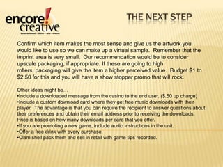 The next stepConfirm which item makes the most sense and give us the artwork you would like to use so we can make up a virtual sample.  Remember that the imprint area is very small.  Our recommendation would be to consider upscale packaging, if appropriate. If these are going to high rollers, packaging will give the item a higher perceived value.  Budget $1 to $2.50 for this and you will have a show stopper promo that will rock.  Other ideas might be…Include a downloaded message from the casino to the end user. ($.50 up charge)