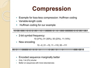 Compression
 Example for loss-less compression: Huffman coding
 Variable-length code
 Huffman coding for our example
 2-bit symbol frequency:
10 (37%), 01 (30%), 00 (23%), 11 (10%)
 New encoding
10→0, 01→10, 11→110, 00→111
 Encoded sequence marginally better
 Only 1 bit (2%) shorter
 Better on sequences with more redundancies
101001000110101010011101110000010110110001000000101010011001
00101111000001011010110111111101001101111011111111100010010
 