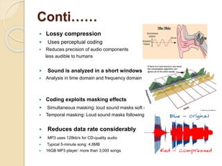 Conti……
 Lossy compression
 Uses perceptual coding
 Reduces precision of audio components
less audible to humans
 Sound is analyzed in a short windows
 Analysis in time domain and frequency domain
 Coding exploits masking effects
 Simultaneous masking: loud sound masks soft sound
 Temporal masking: Loud sound masks following soft sound
 Reduces data rate considerably
 MP3 uses 128kb/s for CD-quality audio
 Typical 5-minute song: 4.8MB
 16GB MP3 player: more than 3,000 songs
 