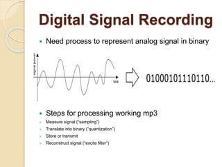 Digital Signal Recording
 Need process to represent analog signal in binary
 Steps for processing working mp3
 Measure signal (“sampling”)
 Translate into binary (“quantization”)
 Store or transmit
 Reconstruct signal (“excite filter”)
 