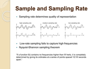 Sample and Sampling Rate
 Sampling rate determines quality of representation
 Low-rate sampling fails to capture high frequencies
 Nyquist-Shannon sampling theorem
“If a function f(t) contains no frequencies higher than W hertz, it is completely
determined by giving its ordinates at a series of points spaced 1/2 W seconds
apart.”
 
