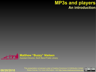 MP3s and players
                                                                            An introduction




             Matthew “Buzzy” Nielsen
             Assistant Director, North Bend Public Library




                  This presentation is licensed under a Creative Commons 3.0 Attribution United
08/20/2010            States license. For more information, visit http://www.creativecommons.org
 