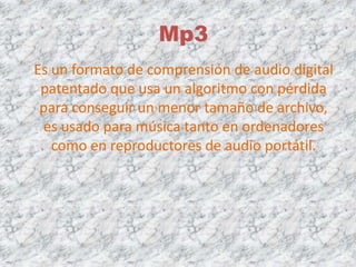 Mp3
Es un formato de comprensión de audio digital
 patentado que usa un algoritmo con pérdida
 para conseguir un menor tamaño de archivo,
 es usado para música tanto en ordenadores
   como en reproductores de audio portátil.
 
