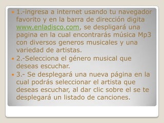  1.-ingresa a internet usando tu navegador
  favorito y en la barra de dirección digita
  www.enladisco.com, se despligará una
  pagina en la cual encontrarás música Mp3
  con diversos generos musicales y una
  variedad de artistas.
 2.-Selecciona el género musical que
  deseas escuchar.
 3.- Se desplegará una nueva página en la
  cual podrás seleccionar el artista que
  deseas escuchar, al dar clic sobre el se te
  desplegará un listado de canciones.
 