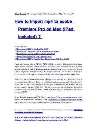 Home Tutorials How to import mp4 to adobe Premiere Pro on Mac (iPad included) ?
How to import mp4 to adobe
Premiere Pro on Mac (iPad
included) ?
Related Articles：
1. How to convert PDF to Word on Mac OSX?
2. How to import videos and DVD to Windows Movie maker?
3. How to import/convert mod to Adobe Premiere Pro?
4. How to convert vob file to Adobe Premiere Pro?
5. How to convert PDF to Epub for iPad, iPhone, Galaxy Tab, iPod Touch?
People who records video in MPEG4, MP4, MPEG-4 using their Nokia .mp4 mobile phone,
Digital camera, flip video camera, Panasonic, Sony and Canon camcorders or other hardware
devices will need this mp4 to adobe premiere pro converter Mac program to make all .mp4 file
formats recognizable by Adobe Premiere Pro, Premiere Elements CS4. It is because the program
can convert a bunch of .mp4 to a Premiere Pro compatible format AVI, MPEG-2, MOV, MPG.
MP4 file format is a multimedia container format standard specified as a part of MPEG-4. It is
most commonly used to store digital video and digital audio streams, especially those defined by
MPEG, but can also be used to store other data such as subtitles and still images. Like most
modern container formats, MPEG-4 Part 14 allows streaming over the Internet. The official
filename extension for MPEG-4 Part 14 files is .mp4, thus the container format is often referred
to simply as MP4.
If you absolutely must use an MP4, H.264, mpeg-4, mpeg4 file in your project, you can either
convert the .mp4 file to a suitable AVI file. Mp4 convert to adobe premiere pro on Mac
allows you to import all of your mp4 clips into Adobe Premiere pro/Elements/CS4.
Note: if you use Windows 7, Vista, Windows XP or 2000, please free download Premiere
Pro Video converter for Windows.
How to best convert mp4/mpeg4 on Mac osx to avi for importing to premiere pro cs4, cs4,
elements with best mp4/mpeg4 to adobe premiere pro converter for Mac?
 