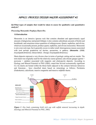 MP421 – PROCESS DESIGN | Major Assignment
MP421: PROCESS DESIGN MAJOR ASSIGNEMNT #1
Q1.What types of samples that would be taken to assess for qualitative and quantitative
analysis?
Processing Monzonitic Porphyry Skarn Ore.
1.0.Introduction
Monzonite is an intrusive igneous rock that contains abundant and approximately equal
amounts of plagioclase and potash feldspar; it also contains subordinate amounts of biotite and
hornblende, and sometimes minor quantities of orthopyroxene. Quartz, nepheline, and olivine,
which are occasionally present, produce quartz, nepheline, and olivene monzonites. Monzonite
is not a rare rock type, but it generally occurs in rather small, heterogeneous masses associated
with (and perhaps gradational to) diorites, pyroxenites, or gabbros. (Monzonite. (2008).
Encyclopædia Britannica. Deluxe Edition. Chicago: Encyclopædia Britannica.)
Skarn deposits represent a very diverse class in terms of geologic setting and ore metals. The
term skarn was originally used for the relatively coarse-grained, cala-silicate gangue (garnet +
pyroxene + epidote) associated with magnetic and chalcopyrite deposits. According to
Geology and Mineral Potential in PNG (2005), stated that Several economically significant
Cu–Au skarns are hosted within the thrust faults adjacent to the contacts between intrusives
and limestone… have classified skarn based on mineralogy as follows; Periskarns
(Endoskarns), calcsilicate, massive magnetite and massive sulphide skarns.
Figure 1. Ore body containing Gold rich cap with sulfide mineral increasing in depth.
(Geology and Mineral Potential in PNG, 2005)
 