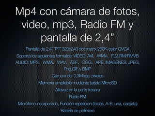 Mp4 con cámara de fotos,
 video, mp3, Radio FM y
     pantalla de 2,4”
     Pantalla de 2.4” TFT 320x240 dot matrix 260K-color QVGA
Soporta los siguientes formatos: VIDEO: AVI WMV FLV, RM/RMVB
AUDIO: MP3 WMA WAV ASF OGG APE. IMAGENES: JPEG,
                           Png,GIF y BMP
                    Cámara de 0.3Mega pixeles
            Memoria ampliable mediante tarjeta MicroSD
                      Altavoz en la parte trasera
                              Radio FM
 Micrófono incorporado, Función repeticion (todas, A-B, una, carpeta)
                         Batería de polímero
 