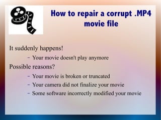 How to repair a corrupt .MP4
                          movie file

It suddenly happens!
      –   Your movie doesn't play anymore
Possible reasons?
      –   Your movie is broken or truncated
      –   Your camera did not finalize your movie
      –   Some software incorrectly modified your movie
 