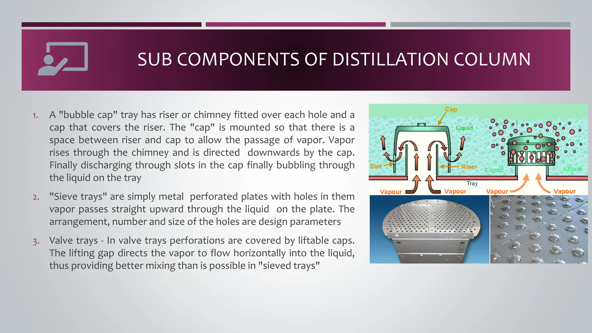 SUB COMPONENTS OF DISTILLATION COLUMN
1. A "bubble cap" tray has riser or chimney fitted over each hole and a
cap that covers the riser. The "cap" is mounted so that there is a
space between riser and cap to allow the passage of vapor. Vapor
rises through the chimney and is directed downwards by the cap.
Finally discharging through slots in the cap finally bubbling through
the liquid on the tray
2. "Sieve trays" are simply metal perforated plates with holes in them
vapor passes straight upward through the liquid on the plate. The
arrangement, number and size of the holes are design parameters
3. Valve trays - In valve trays perforations are covered by liftable caps.
The lifting gap directs the vapor to flow horizontally into the liquid,
thus providing better mixing than is possible in "sieved trays"
 