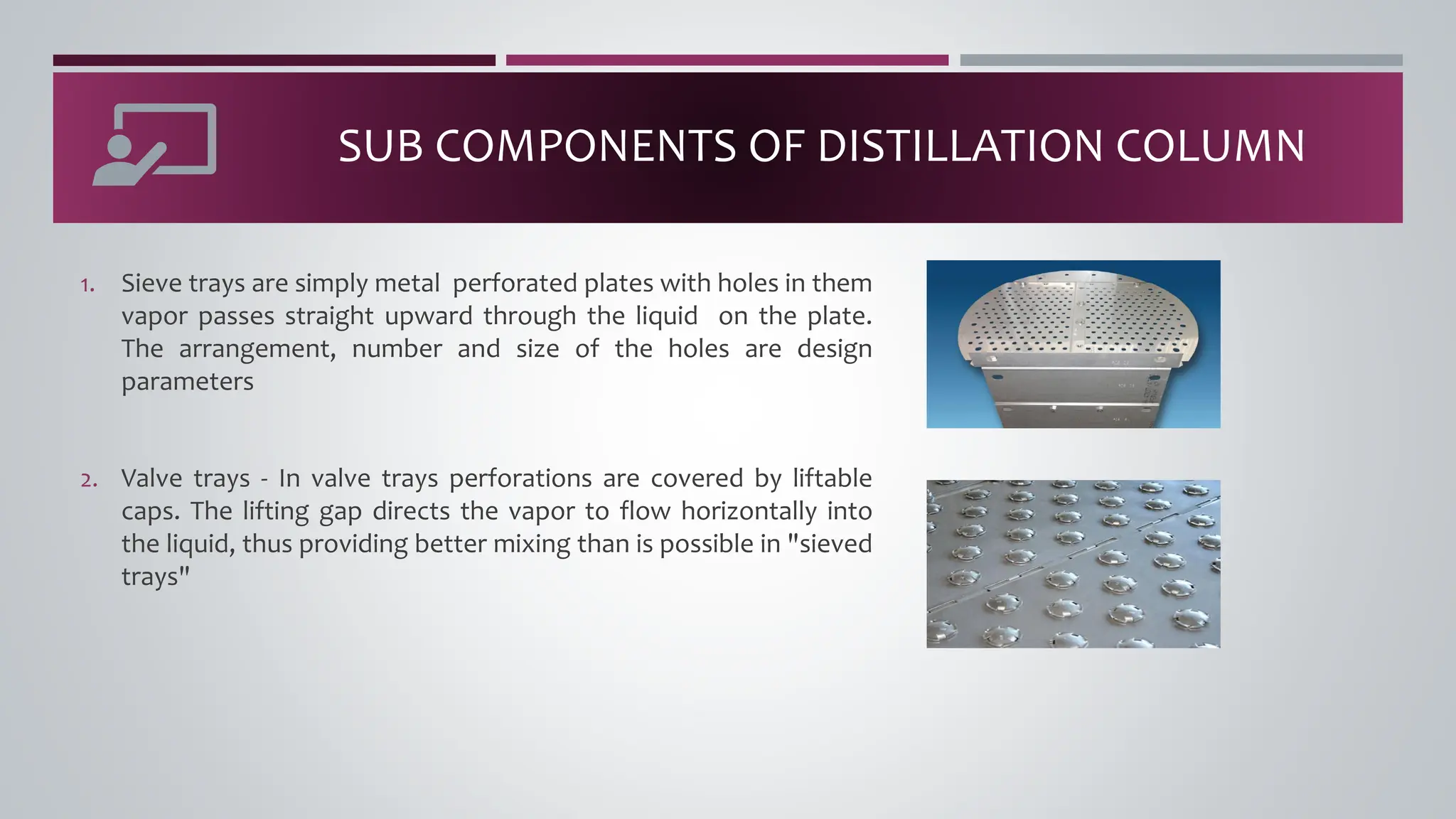 SUB COMPONENTS OF DISTILLATION COLUMN
1. Sieve trays are simply metal perforated plates with holes in them
vapor passes straight upward through the liquid on the plate.
The arrangement, number and size of the holes are design
parameters
2. Valve trays - In valve trays perforations are covered by liftable
caps. The lifting gap directs the vapor to flow horizontally into
the liquid, thus providing better mixing than is possible in "sieved
trays"
 