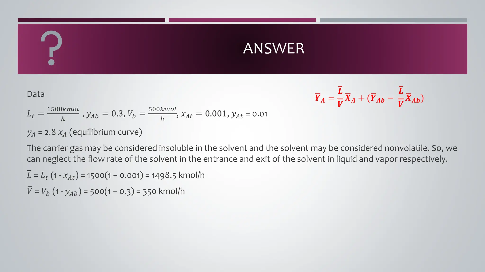 ANSWER
Data
𝐿𝑡 =
1500𝑘𝑚𝑜𝑙
ℎ
, 𝑦𝐴𝑏 = 0.3, 𝑉𝑏 =
500𝑘𝑚𝑜𝑙
ℎ
, 𝑥𝐴𝑡 = 0.001, 𝑦𝐴𝑡 = 0.01
𝑦𝐴 = 2.8 𝑥𝐴 (equilibrium curve)
The carrier gas may be considered insoluble in the solvent and the solvent may be considered nonvolatile. So, we
can neglect the flow rate of the solvent in the entrance and exit of the solvent in liquid and vapor respectively.
ത
𝐿 = 𝐿𝑡 (1 - 𝑥𝐴𝑡) = 1500(1 − 0.001) = 1498.5 kmol/h
ത
𝑉 = 𝑉𝑏 (1 - 𝑦𝐴𝑏) = 500(1 − 0.3) = 350 kmol/h
ഥ
𝒀𝑨 =
ത
𝑳
ഥ
𝑽
ഥ
𝑿𝑨 + (ഥ
𝒀𝑨𝒃 −
ത
𝑳
ഥ
𝑽
ഥ
𝑿𝑨𝒃)
 
