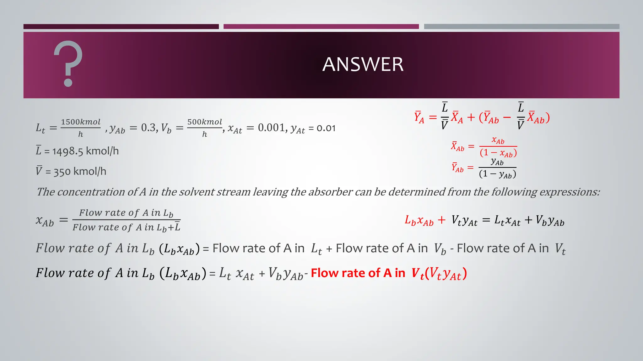ANSWER
𝐿𝑡 =
1500𝑘𝑚𝑜𝑙
ℎ
, 𝑦𝐴𝑏 = 0.3, 𝑉𝑏 =
500𝑘𝑚𝑜𝑙
ℎ
, 𝑥𝐴𝑡 = 0.001, 𝑦𝐴𝑡 = 0.01
ത
𝐿 = 1498.5 kmol/h
ത
𝑉 = 350 kmol/h
The concentration of A in the solvent stream leaving the absorber can be determined from the following expressions:
𝑥𝐴𝑏 =
𝐹𝑙𝑜𝑤 𝑟𝑎𝑡𝑒 𝑜𝑓 𝐴 𝑖𝑛 𝐿𝑏
𝐹𝑙𝑜𝑤 𝑟𝑎𝑡𝑒 𝑜𝑓 𝐴 𝑖𝑛 𝐿𝑏+ത
𝐿
𝐹𝑙𝑜𝑤 𝑟𝑎𝑡𝑒 𝑜𝑓 𝐴 𝑖𝑛 𝐿𝑏 (𝐿𝑏𝑥𝐴𝑏) = Flow rate of A in 𝐿𝑡 + Flow rate of A in 𝑉𝑏 - Flow rate of A in 𝑉𝑡
𝐹𝑙𝑜𝑤 𝑟𝑎𝑡𝑒 𝑜𝑓 𝐴 𝑖𝑛 𝐿𝑏 (𝐿𝑏𝑥𝐴𝑏) = 𝐿𝑡 𝑥𝐴𝑡 + 𝑉𝑏𝑦𝐴𝑏- Flow rate of A in 𝑽𝒕(𝑉𝑡𝑦𝐴𝑡)
ത
𝑋𝐴𝑏 =
𝑥𝐴𝑏
(1 − 𝑥𝐴𝑏)
ത
𝑌
𝐴𝑏 =
𝑦𝐴𝑏
(1 − 𝑦𝐴𝑏)
ത
𝑌
𝐴 =
ത
𝐿
ത
𝑉
ത
𝑋𝐴 + (ത
𝑌
𝐴𝑏 −
ത
𝐿
ത
𝑉
ത
𝑋𝐴𝑏)
𝐿𝑏𝑥𝐴𝑏 + 𝑉𝑡𝑦𝐴𝑡 = 𝐿𝑡𝑥𝐴𝑡 + 𝑉𝑏𝑦𝐴𝑏
 