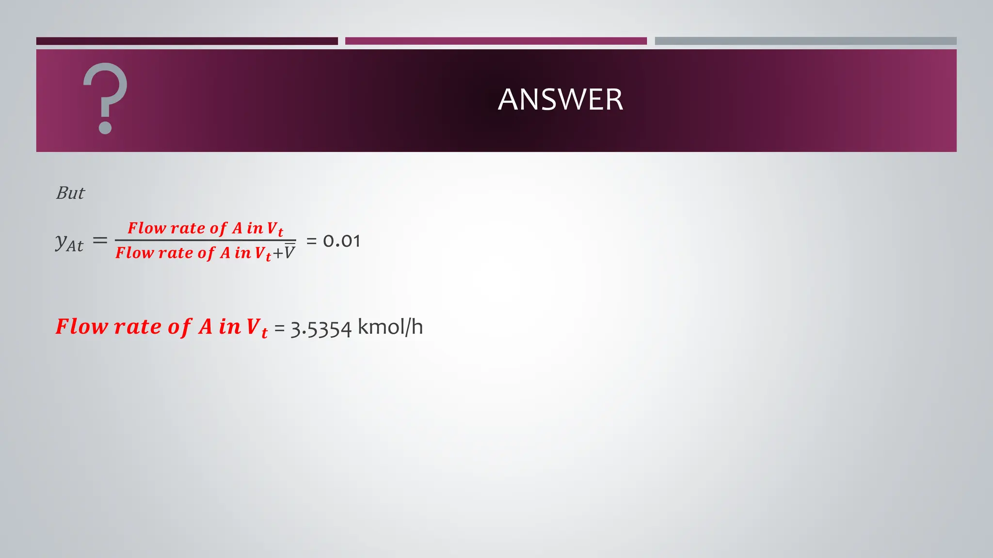 ANSWER
But
𝑦𝐴𝑡 =
𝑭𝒍𝒐𝒘 𝒓𝒂𝒕𝒆 𝒐𝒇 𝑨 𝒊𝒏 𝑽𝒕
𝑭𝒍𝒐𝒘 𝒓𝒂𝒕𝒆 𝒐𝒇 𝑨 𝒊𝒏 𝑽𝒕+ഥ
𝑉
= 0.01
𝑭𝒍𝒐𝒘 𝒓𝒂𝒕𝒆 𝒐𝒇 𝑨 𝒊𝒏 𝑽𝒕 = 3.5354 kmol/h
 
