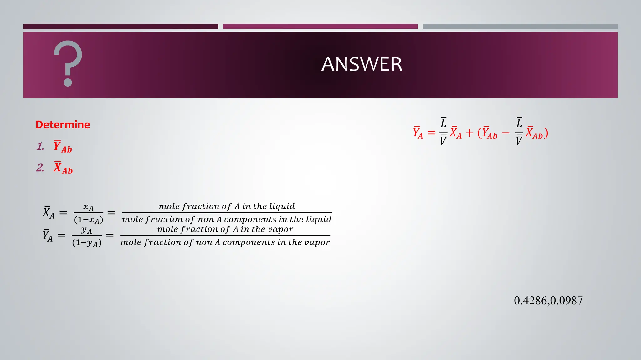 ANSWER
Determine
1. ഥ
𝒀𝑨𝒃
2. ഥ
𝑿𝑨𝒃
ത
𝑋𝐴 =
𝑥𝐴
(1−𝑥𝐴)
=
𝑚𝑜𝑙𝑒 𝑓𝑟𝑎𝑐𝑡𝑖𝑜𝑛 𝑜𝑓 𝐴 𝑖𝑛 𝑡ℎ𝑒 𝑙𝑖𝑞𝑢𝑖𝑑
𝑚𝑜𝑙𝑒 𝑓𝑟𝑎𝑐𝑡𝑖𝑜𝑛 𝑜𝑓 𝑛𝑜𝑛 𝐴 𝑐𝑜𝑚𝑝𝑜𝑛𝑒𝑛𝑡𝑠 𝑖𝑛 𝑡ℎ𝑒 𝑙𝑖𝑞𝑢𝑖𝑑
ത
𝑌
𝐴 =
𝑦𝐴
(1−𝑦𝐴)
=
𝑚𝑜𝑙𝑒 𝑓𝑟𝑎𝑐𝑡𝑖𝑜𝑛 𝑜𝑓 𝐴 𝑖𝑛 𝑡ℎ𝑒 𝑣𝑎𝑝𝑜𝑟
𝑚𝑜𝑙𝑒 𝑓𝑟𝑎𝑐𝑡𝑖𝑜𝑛 𝑜𝑓 𝑛𝑜𝑛 𝐴 𝑐𝑜𝑚𝑝𝑜𝑛𝑒𝑛𝑡𝑠 𝑖𝑛 𝑡ℎ𝑒 𝑣𝑎𝑝𝑜𝑟
ത
𝑌
𝐴 =
ത
𝐿
ത
𝑉
ത
𝑋𝐴 + (ത
𝑌
𝐴𝑏 −
ത
𝐿
ത
𝑉
ത
𝑋𝐴𝑏)
0.4286,0.0987
 