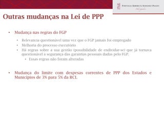 Outras mudanças na Lei de PPP

 •    Mudança nas regras do FGP
      •    Relevancia questionável uma vez que o FGP jamais foi empregado
      •    Melhoria do processo executório
      •    Há regras sobre a sua gestão (possibilidade de endividar-se) que já tornava
           questionável a segurança das garantias pessoais dadas pelo FGP.
            •  Essas regras não foram alteradas



 •    Mudança do limite com despesas correntes de PPP dos Estados e
      Municípios de 3% para 5% da RCL
 