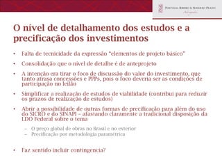 O nível de detalhamento dos estudos e a
precificação dos investimentos
•   Falta de tecnicidade da expressão “elementos de projeto básico”
•   Consolidação que o nível de detalhe é de anteprojeto
•   A intenção era tirar o foco de discussão do valor do investimento, que
    tanto atrasa concessões e PPPs, pois o foco deveria ser as condições de
    participação no leilão
•   Simplificar a realização de estudos de viabilidade (contribui para reduzir
    os prazos de realização de estudos)
•   Abrir a possibilidade de outras formas de precificação para além do uso
    do SICRO e do SINAPI – afastando claramente a tradicional disposição da
    LDO Federal sobre o tema
     – O preço global de obras no Brasil e no exterior
     – Precificação por metodologia paramétrica


•   Faz sentido incluir contingencia?
 