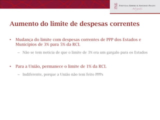 Aumento do limite de despesas correntes

•   Mudança do limite com despesas correntes de PPP dos Estados e
    Municípios de 3% para 5% da RCL
    – Não se tem notícia de que o limite de 3% era um gargalo para os Estados


•   Para a União, permanece o limite de 1% da RCL
    – Indiferente, porque a União não tem feito PPPs
 