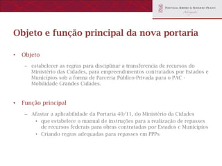 Objeto e função principal da nova portaria

•   Objeto
    – estabelecer as regras para disciplinar a transferencia de recursos do
      Ministério das Cidades, para empreendimentos contratados por Estados e
      Municípios sob a forma de Parceria Público-Privada para o PAC -
      Mobilidade Grandes Cidades.


•   Função principal
    – Afastar a aplicabilidade da Portaria 40/11, do Ministério da Cidades
       • que estabelece o manual de instruções para a realização de repasses
          de recursos federais para obras contratadas por Estados e Municípios
       • Criando regras adequadas para repasses em PPPs
 