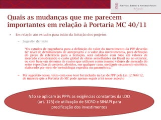 Quais as mudanças que me parecem
importantes em relação à Portaria MC 40/11
•   Em relação aos estudos para início da licitação dos projetos

     –   Sugestão de texto:

          “Os estudos de engenharia para a definição do valor do investimento da PPP deverão
          ter nível de detalhamento de anteprojeto e o valor dos investimentos, para definição
          do preço de referência para a licitação, será calculado com base em valores de
          mercado considerando o custo global de obras semelhantes no Brasil ou no exterior,
          ou com base em sistemas de custos que utilizem como insumo valores de mercado do
          setor específico do projeto, aferidos, em qualquer caso, mediante orçamento sintético,
          elaborado por meio de metodologia expedita ou paramétrica.”

     –   Por sugestão nossa, texto com esse teor foi incluído na Lei de PPP pela Lei 12.766/12,
         de maneira que a Portaria do MC pode apenas seguir a lei nesse aspecto




             Não se aplicam às PPPs as exigências constantes da LDO
                 (art. 125) de utilização de SICRO e SINAPI para
                          precificação dos investimentos
 