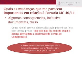 Quais as mudanças que me parecem
importantes em relação à Portaria MC 40/11
• Algumas consequencias, inclusive
  documentais, disso
   – Como não há projeto básico a licitação poderá ser feita
     sem licença prévia – por isso não faz sentido exigir a
     licença prévia para a celebração do Termo de
     Compromisso


            Lei de PPP permite realização de licitação sem a
             licença prévia, apenas com as “diretrizes para
                 obtenção da licença” (art. 10, inc. VII)
 