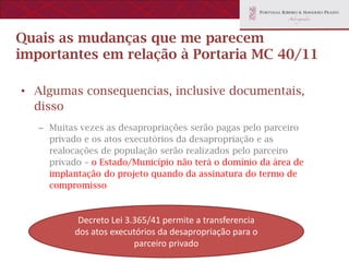 Quais as mudanças que me parecem
importantes em relação à Portaria MC 40/11

• Algumas consequencias, inclusive documentais,
  disso
   – Muitas vezes as desapropriações serão pagas pelo parceiro
     privado e os atos executórios da desapropriação e as
     realocações de população serão realizados pelo parceiro
     privado – o Estado/Município não terá o domínio da área de
     implantação do projeto quando da assinatura do termo de
     compromisso


            Decreto Lei 3.365/41 permite a transferencia
           dos atos executórios da desapropriação para o
                          parceiro privado
 