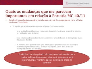 Quais as mudanças que me parecem
importantes em relação à Portaria MC 40/11
•   Estudo de engenharia necessário para basear o termo de compromisso entre a União
    e o Poder Concedente

     –   O ideal é que a Portaria permita que o Termo de Compromisso:

           •   seja assinado com base nos elementos do projeto básico ou no projeto básico a
               ser utilizado para licitação

           •   seja estabelecido com base nesses elementos projeto básico o cronograma físico-
               financeiro da obra

           •   A Portaria deve permitir que após a licitação o projeto básico e o executivo
               elaborados pelo vencedor da licitação sejam utilizados para efeito de
               acompanhamento do contrato


                 Em PPPs o parceiro privado não tem nenhum incentivo para
                  realizar subinvestimento em obra, uma vez que ele será
                   responsável por manter e operar a obra pelo prazo do
                                          contrato
 