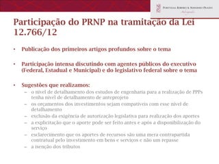 Participação do PRNP na tramitação da Lei
12.766/12
•   Publicação dos primeiros artigos profundos sobre o tema

•   Participação intensa discutindo com agentes públicos do executivo
    (Federal, Estadual e Municipal) e do legislativo federal sobre o tema

•   Sugestões que realizamos:
     – o nível de detalhamento dos estudos de engenharia para a realização de PPPs
       tenha nível de detalhamento de anteprojeto
     – os orçamentos dos investimentos sejam compatíveis com esse nível de
       detalhamento
     – exclusão da exigência de autorização legislativa para realização dos aportes
     – a explicitação que o aporte pode ser feito antes e após a disponibilização do
       serviço
     – esclarecimento que os aportes de recursos são uma mera contrapartida
       contratual pelo investimento em bens e serviços e não um repasse
     – a isenção dos tributos
 