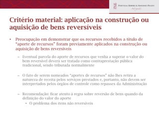 Critério material: aplicação na construção ou
aquisição de bens reversíveis
•   Preocupação em demonstrar que os recursos recebidos a título de
    “aporte de recursos” foram previamente aplicados na construção ou
    aquisição de bens reversíveis
    – Eventual parcela do aporte de recursos que venha a superar o valor do
      bem reversível deverá ser tratada como contraprestação pública
      tradicional, sendo tributada normalmente

    – O fato de serem nomeados “aportes de recursos” não lhes retira a
      natureza de receita pelos serviços prestados e, portanto, não devem ser
      interpretados pelos órgãos de controle como repasses da Administração

    – Recomendação: ficar atento à regra sobre reversão de bens quando da
      definição do valor do aporte
       • O problema dos itens não reversíveis
 