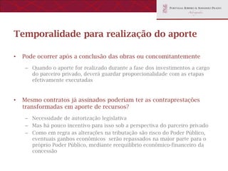 Temporalidade para realização do aporte

•   Pode ocorrer após a conclusão das obras ou concomitantemente
    – Quando o aporte for realizado durante a fase dos investimentos a cargo
      do parceiro privado, deverá guardar proporcionalidade com as etapas
      efetivamente executadas


•   Mesmo contratos já assinados poderiam ter as contraprestações
    transformadas em aporte de recursos?
    – Necessidade de autorização legislativa
    – Mas há pouco incentivo para isso sob a perspectiva do parceiro privado
    – Como em regra as alterações na tributação são risco do Poder Público,
      eventuais ganhos econômicos serão repassados na maior parte para o
      próprio Poder Público, mediante reequilíbrio econômico-financeiro da
      concessão
 
